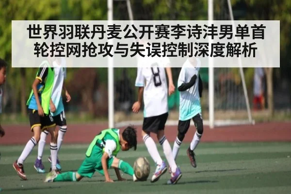 世界羽联丹麦公开赛李诗沣男单首轮控网抢攻与失误控制深度解析（Kaiyun）