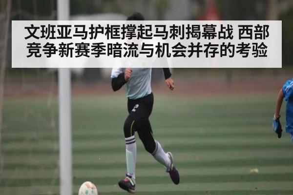 文班亚马护框撑起马刺揭幕战 西部竞争新赛季暗流与机会并存的考验